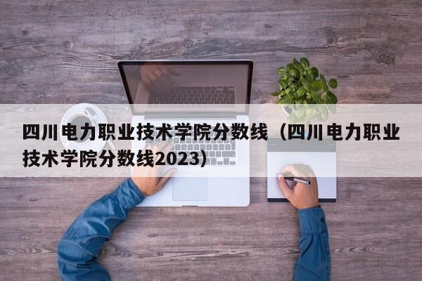 四川电力职业技术学院分数线（四川电力职业技术学院分数线2023）