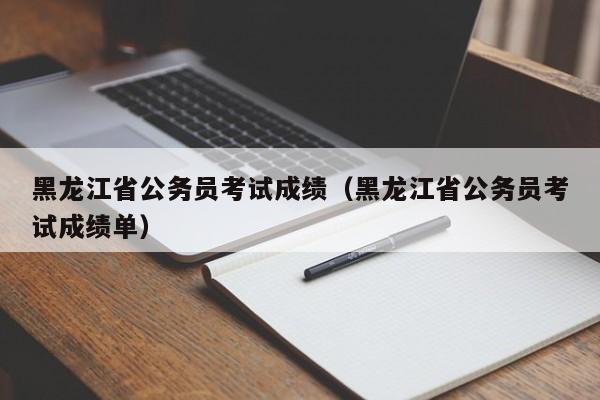 黑龙江省公务员考试成绩（黑龙江省公务员考试成绩单）