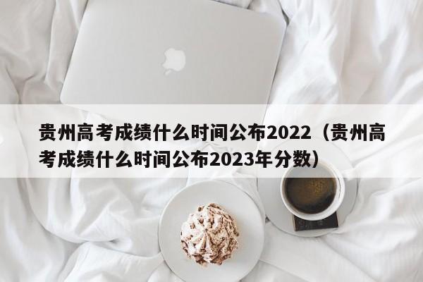 贵州高考成绩什么时间公布2022（贵州高考成绩什么时间公布2023年分数）