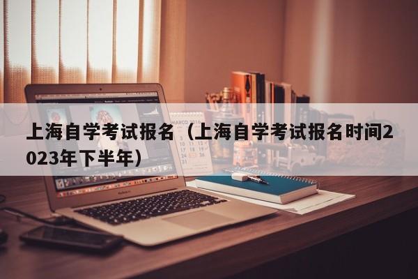 上海自学考试报名（上海自学考试报名时间2023年下半年）