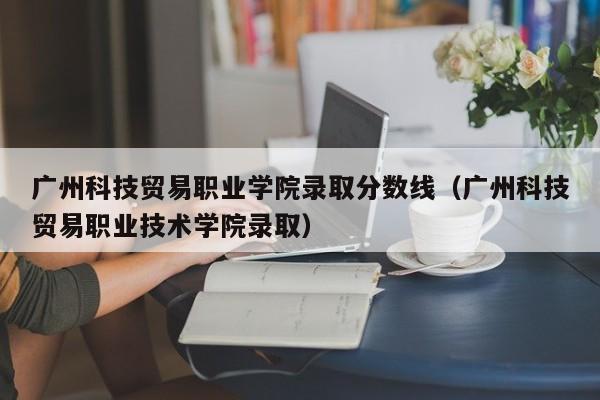 广州科技贸易职业学院录取分数线（广州科技贸易职业技术学院录取）