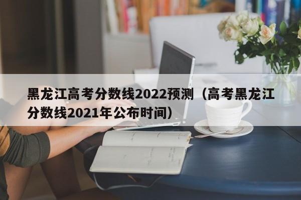 黑龙江高考分数线2022预测（高考黑龙江分数线2021年公布时间）