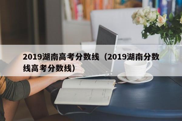 2019湖南高考分数线（2019湖南分数线高考分数线）