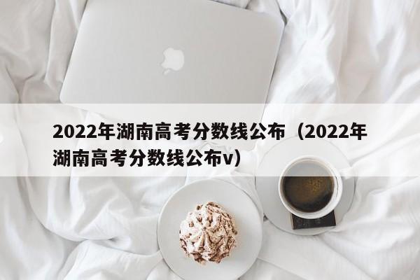 2022年湖南高考分数线公布（2022年湖南高考分数线公布v）