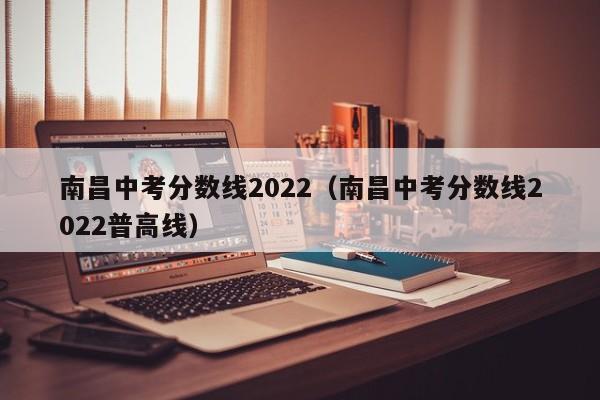 南昌中考分数线2022（南昌中考分数线2022普高线）