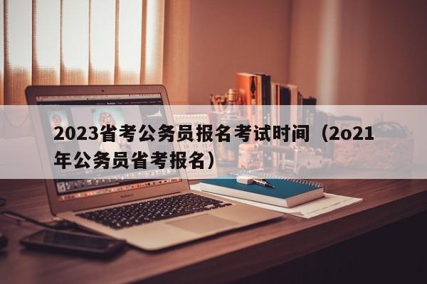 2023省考公务员报名考试时间（2o21年公务员省考报名）