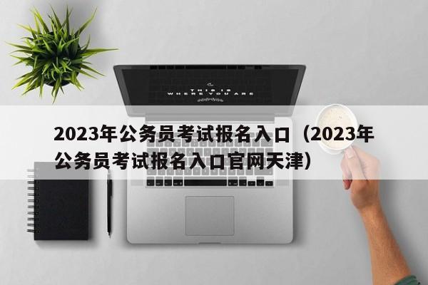 2023年公务员考试报名入口（2023年公务员考试报名入口官网天津）