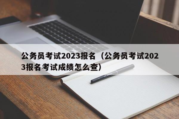 公务员考试2023报名（公务员考试2023报名考试成绩怎么查）
