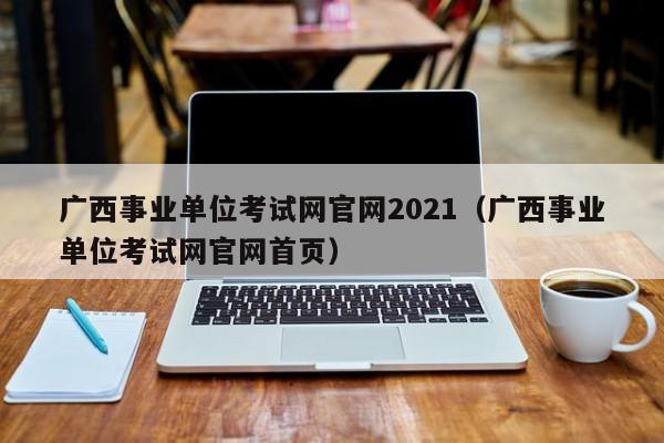广西事业单位考试网官网2021（广西事业单位考试网官网首页）