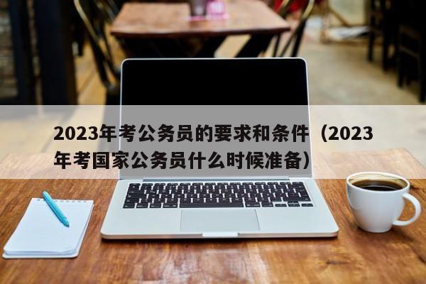 2023年考公务员的要求和条件（2023年考国家公务员什么时候准备）