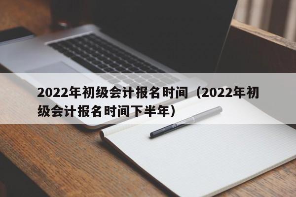 2022年初级会计报名时间（2022年初级会计报名时间下半年）