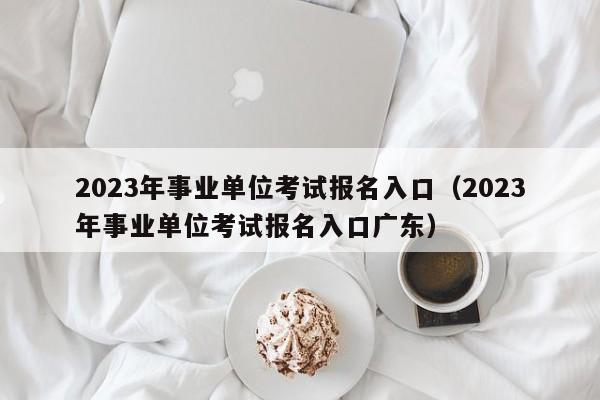 2023年事业单位考试报名入口（2023年事业单位考试报名入口广东）